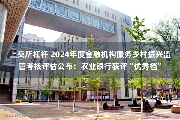上交所杠杆 2024年度金融机构服务乡村振兴监管考核评估公布：农业银行获评“优秀档”