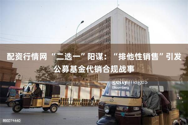 配资行情网 “二选一”阳谋：“排他性销售”引发公募基金代销合规战事
