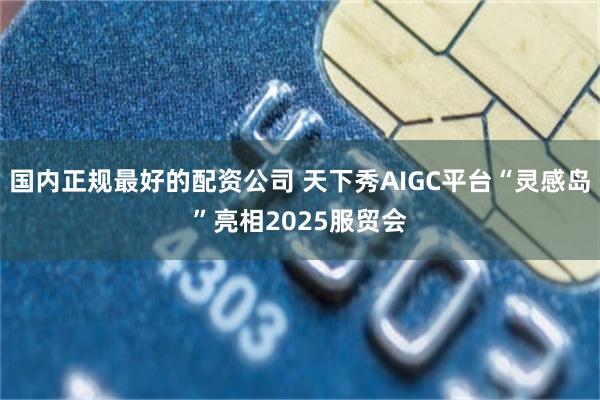 国内正规最好的配资公司 天下秀AIGC平台“灵感岛”亮相2025服贸会